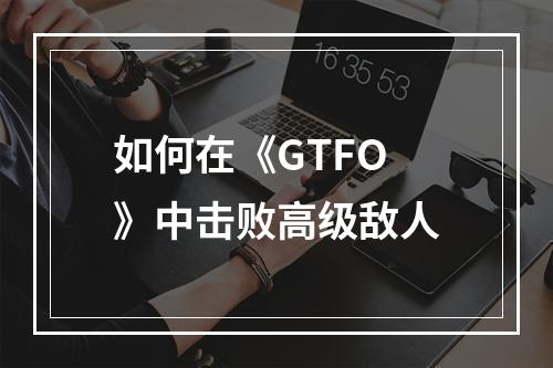 如何在《GTFO》中击败高级敌人