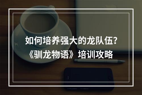 如何培养强大的龙队伍？《驯龙物语》培训攻略