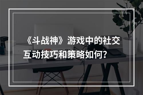 《斗战神》游戏中的社交互动技巧和策略如何？