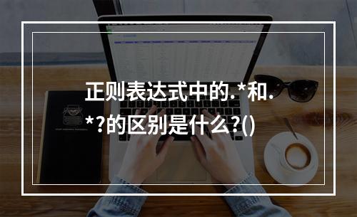 正则表达式中的.*和.*?的区别是什么?()