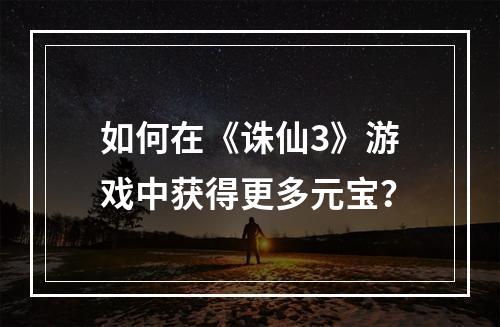 如何在《诛仙3》游戏中获得更多元宝？