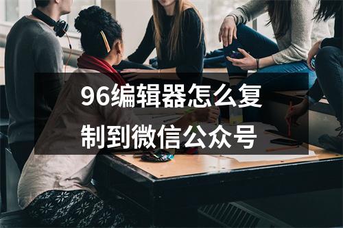 96编辑器怎么复制到微信公众号