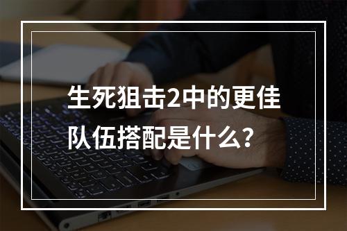 生死狙击2中的更佳队伍搭配是什么？