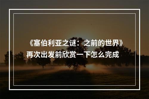 《塞伯利亚之谜：之前的世界》再次出发前欣赏一下怎么完成