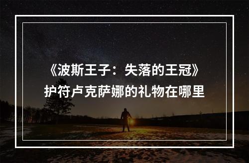 《波斯王子：失落的王冠》护符卢克萨娜的礼物在哪里