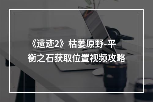 《遗迹2》枯萎原野-平衡之石获取位置视频攻略