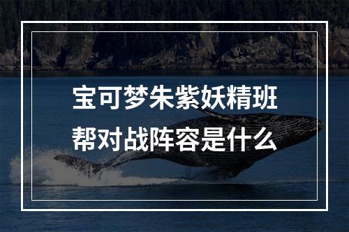 宝可梦朱紫妖精班帮对战阵容是什么