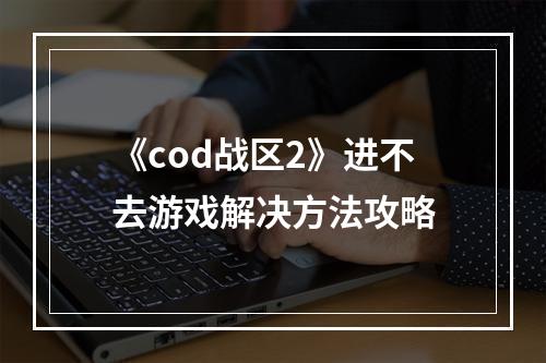 《cod战区2》进不去游戏解决方法攻略