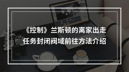 《控制》兰斯顿的离家出走任务封闭阀域前往方法介绍