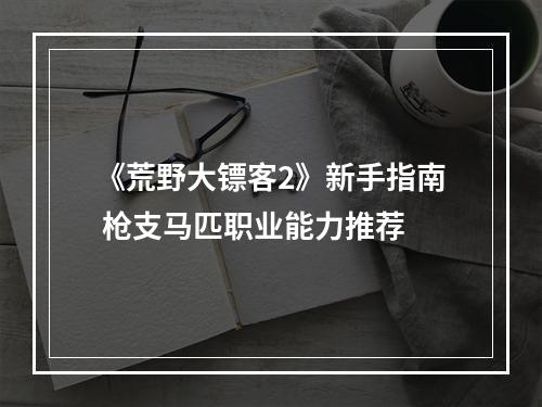 《荒野大镖客2》新手指南 枪支马匹职业能力推荐