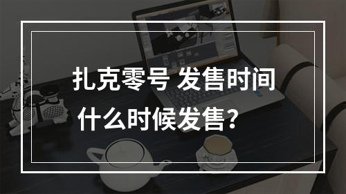 扎克零号 发售时间 什么时候发售？