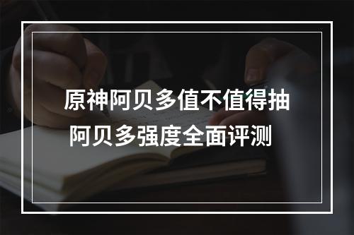 原神阿贝多值不值得抽 阿贝多强度全面评测