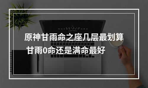 原神甘雨命之座几层最划算 甘雨0命还是满命最好