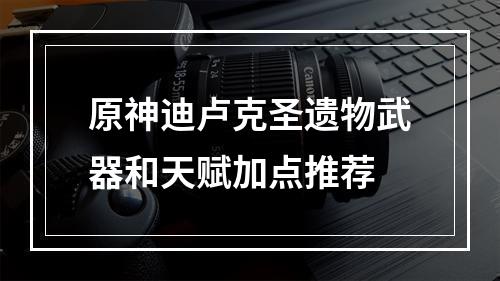 原神迪卢克圣遗物武器和天赋加点推荐