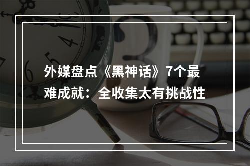 外媒盘点《黑神话》7个最难成就：全收集太有挑战性