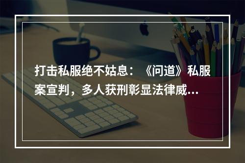 打击私服绝不姑息：《问道》私服案宣判，多人获刑彰显法律威严