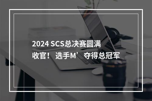 2024 SCS总决赛圆满收官！ 选手M’夺得总冠军