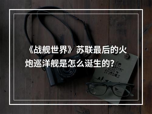 《战舰世界》苏联最后的火炮巡洋舰是怎么诞生的？