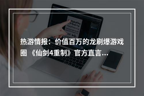 热游情报：价值百万的龙刷爆游戏圈 《仙剑4重制》官方直言压力很大