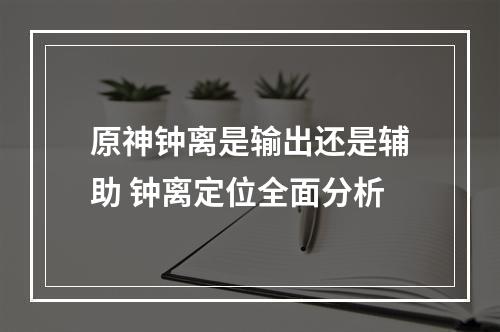 原神钟离是输出还是辅助 钟离定位全面分析