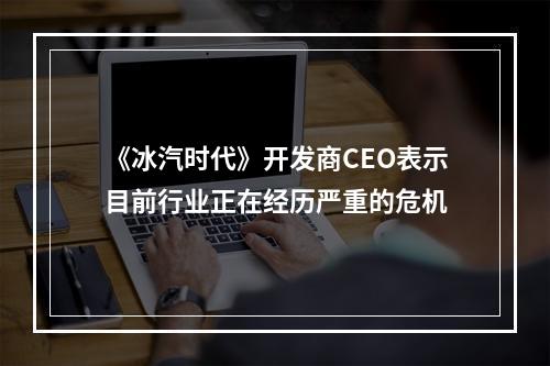 《冰汽时代》开发商CEO表示目前行业正在经历严重的危机