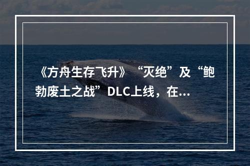 《方舟生存飞升》“灭绝”及“鲍勃废土之战”DLC上线，在线人数增长62%