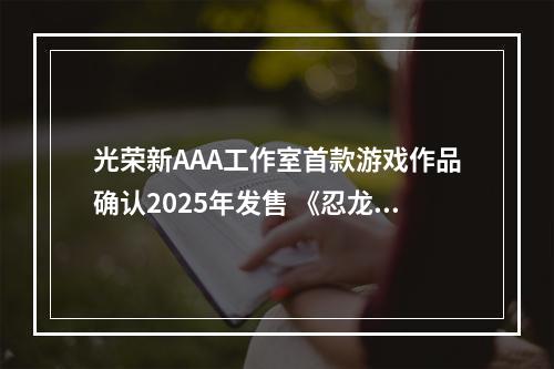 光荣新AAA工作室首款游戏作品确认2025年发售 《忍龙》呼声很高！