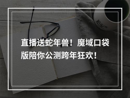 直播送蛇年兽！魔域口袋版陪你公测跨年狂欢！