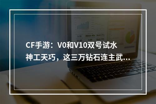 CF手游：V0和V10双号试水神工天巧，这三万钻石连主武器都没有！