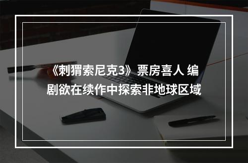 《刺猬索尼克3》票房喜人 编剧欲在续作中探索非地球区域