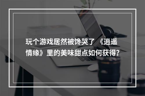 玩个游戏居然被馋哭了 《逍遥情缘》里的美味甜点如何获得？