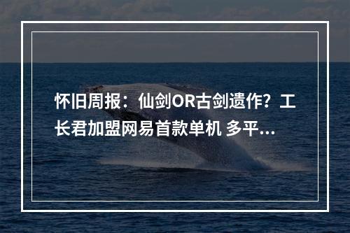 怀旧周报：仙剑OR古剑遗作？工长君加盟网易首款单机 多平台弹性买断