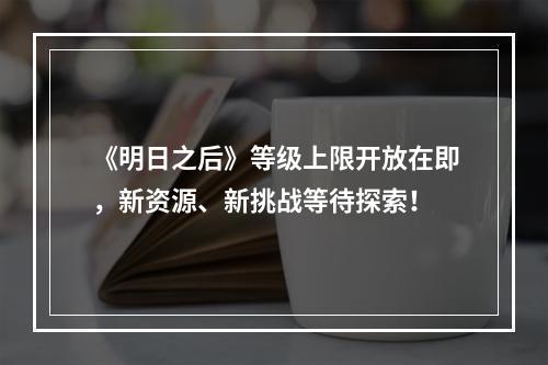 《明日之后》等级上限开放在即，新资源、新挑战等待探索！