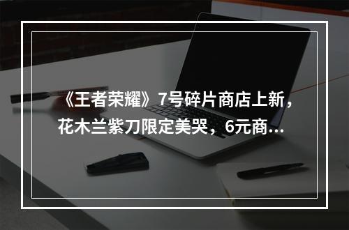 《王者荣耀》7号碎片商店上新，花木兰紫刀限定美哭，6元商店突变，裴擒虎笑了