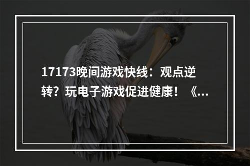 17173晚间游戏快线：观点逆转？玩电子游戏促进健康！《魔兽》制作人继续反思