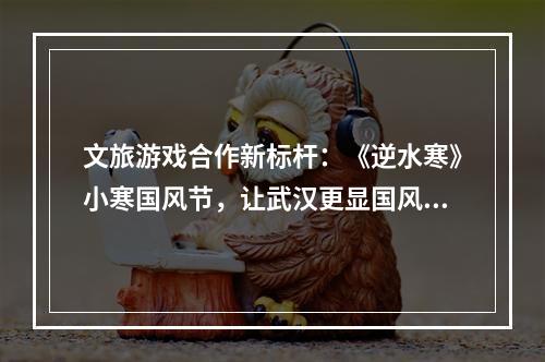 文旅游戏合作新标杆：《逆水寒》小寒国风节，让武汉更显国风魅力与青春活力