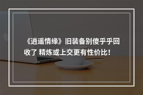 《逍遥情缘》旧装备别傻乎乎回收了 精炼或上交更有性价比！