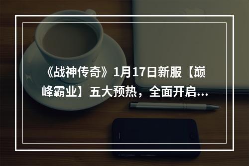 《战神传奇》1月17日新服【巅峰霸业】五大预热，全面开启！