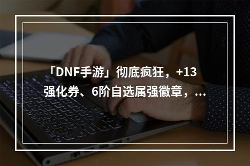 「DNF手游」彻底疯狂，+13强化券、6阶自选属强徽章，新春礼包内容曝光！