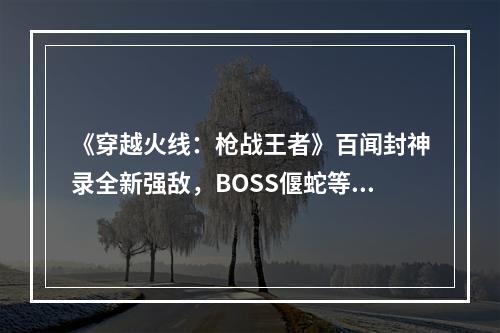 《穿越火线：枪战王者》百闻封神录全新强敌，BOSS偃蛇等你挑战