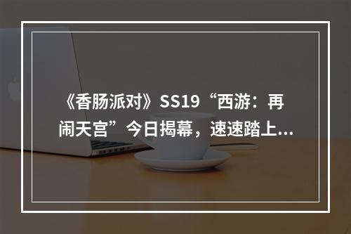 《香肠派对》SS19“西游：再闹天宫”今日揭幕，速速踏上西游路！