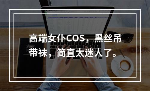 高端女仆COS，黑丝吊带袜，简直太迷人了。