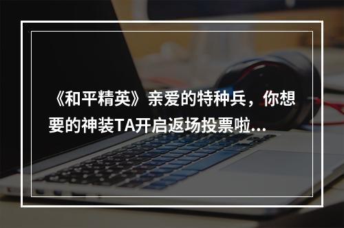 《和平精英》亲爱的特种兵，你想要的神装TA开启返场投票啦！