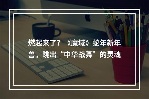 燃起来了？《魔域》蛇年新年兽，跳出“中华战舞”的灵魂