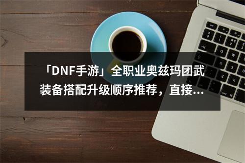 「DNF手游」全职业奥兹玛团武装备搭配升级顺序推荐，直接收藏抄作业~