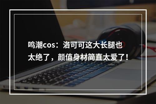 鸣潮cos：洛可可这大长腿也太绝了，颜值身材简直太爱了！