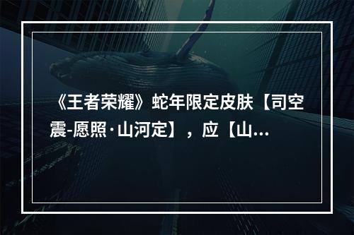 《王者荣耀》蛇年限定皮肤【司空震-愿照·山河定】，应【山河安定 家国长宁】之愿，愿你诸事皆安！