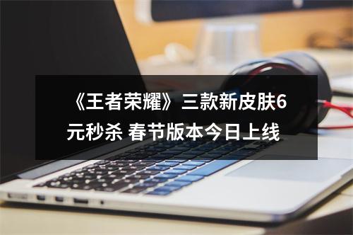 《王者荣耀》三款新皮肤6元秒杀 春节版本今日上线