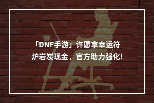 「DNF手游」许愿拿幸运符炉岩炭现金，官方助力强化!