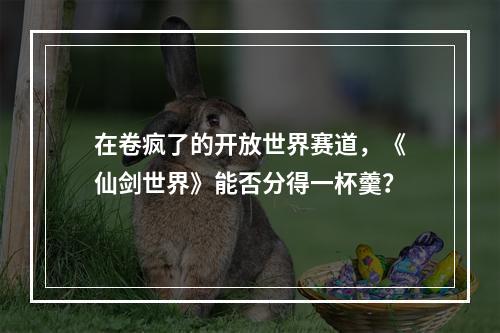 在卷疯了的开放世界赛道，《仙剑世界》能否分得一杯羹？